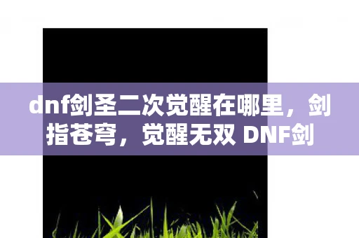 dnf剑圣二次觉醒在哪里，剑指苍穹，觉醒无双 DNF剑圣二次觉醒解析