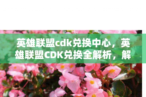 英雄联盟cdk兑换中心，英雄联盟CDK兑换全解析，解锁游戏内奖励的秘籍