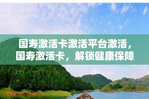 国寿激活卡激活平台激活，国寿激活卡，解锁健康保障的新钥匙