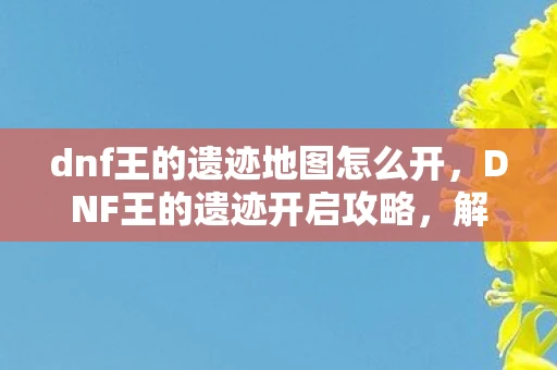 dnf王的遗迹地图怎么开，DNF王的遗迹开启攻略，解锁古老遗迹的奥秘