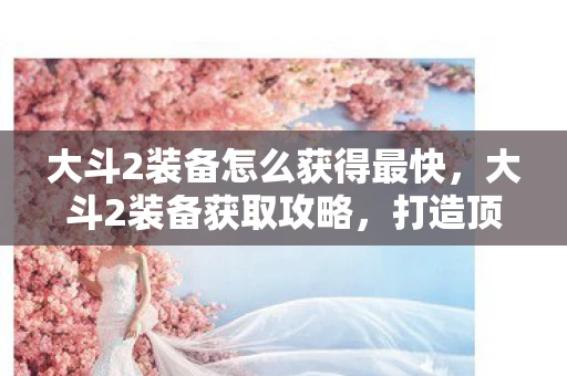 大斗2装备怎么获得最快，大斗2装备获取攻略，打造顶级装备，助你称霸游戏世界