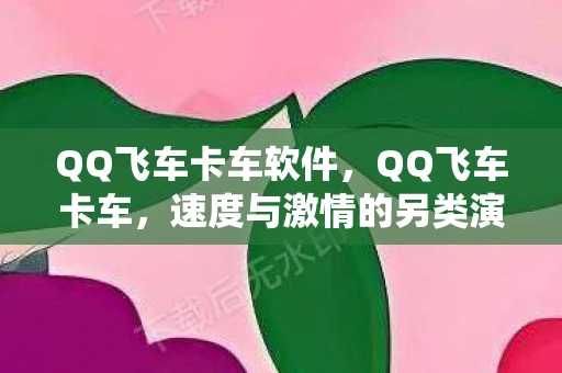 QQ飞车卡车软件，QQ飞车卡车，速度与激情的另类演绎
