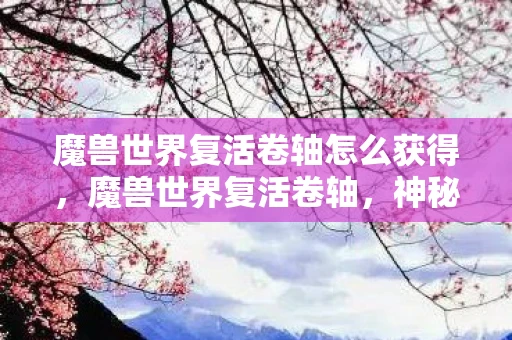 魔兽世界复活卷轴怎么获得，魔兽世界复活卷轴，神秘而强大的魔法道具