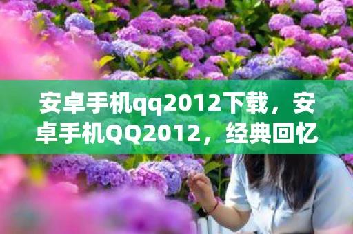 安卓手机qq2012下载，安卓手机QQ2012，经典回忆与功能革新