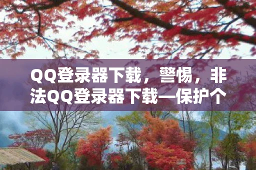 QQ登录器下载，警惕，非法QQ登录器下载—保护个人隐私与安全的警示