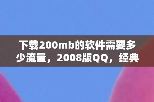 下载200mb的软件需要多少流量，2008版QQ，经典回忆与现代情怀的交汇