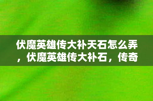伏魔英雄传大补天石怎么弄，伏魔英雄传大补石，传奇的重生与传承