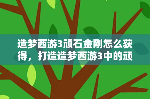 造梦西游3顽石金刚怎么获得，打造造梦西游3中的顽石金刚，从神话到游戏的传奇之路