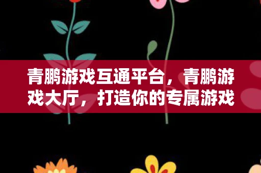 青鹏游戏互通平台，青鹏游戏大厅，打造你的专属游戏乐园