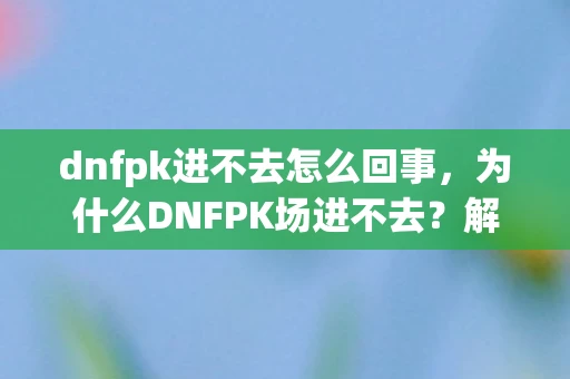 dnfpk进不去怎么回事，为什么DNFPK场进不去？解决方法与常见问题解析