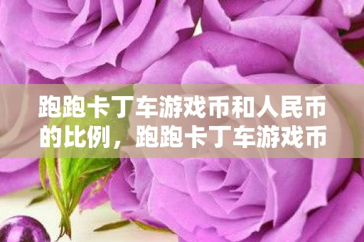跑跑卡丁车游戏币和人民币的比例，跑跑卡丁车游戏币，重温经典，探索无限可能