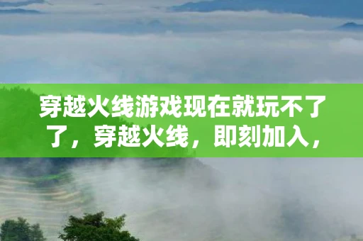 穿越火线游戏现在就玩不了了，穿越火线，即刻加入，点燃你的战斗激情