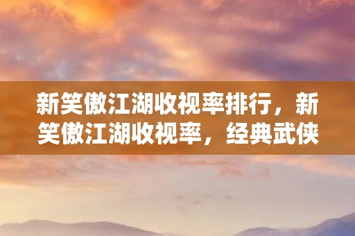 新笑傲江湖收视率排行，新笑傲江湖收视率，经典武侠剧的现代演绎能否赢得观众心？