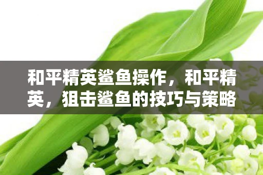 和平精英鲨鱼操作,和平精英,狙击鲨鱼的技巧与策略 和平精英鲨鱼操作,和平精英,狙击鲨鱼的技巧与策略