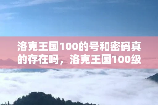 洛克王国100的号和密码真的存在吗,洛克王国100级账号和密码真的存在吗? 洛克王国100的号和密码真的存在吗,洛克王国100级账号和密码真的存在吗?