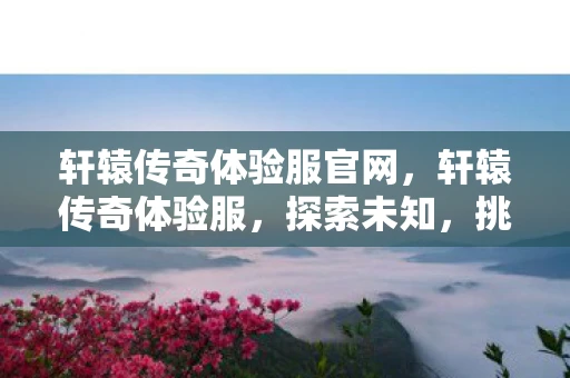 轩辕传奇体验服官网，轩辕传奇体验服，探索未知，挑战极限