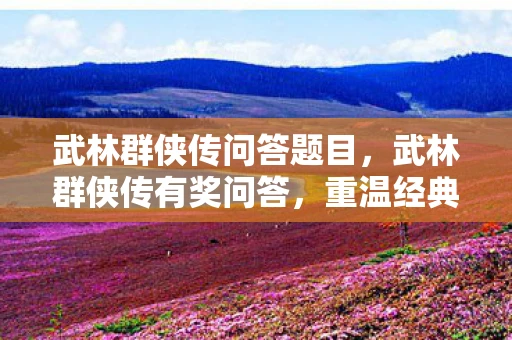 武林群侠传问答题目，武林群侠传有奖问答，重温经典，挑战你的江湖知识！