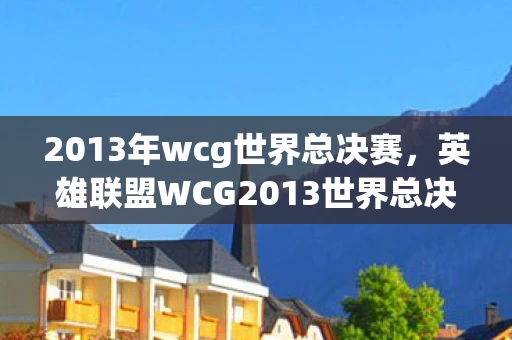 2013年wcg世界总决赛，英雄联盟WCG2013世界总决赛，传奇之战的回顾与解析