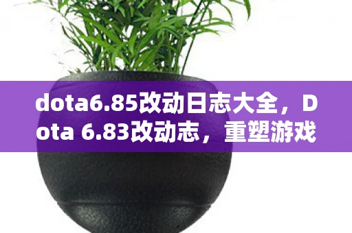 dota6.85改动日志大全，Dota 6.83改动志，重塑游戏平衡，引领全新战术风潮
