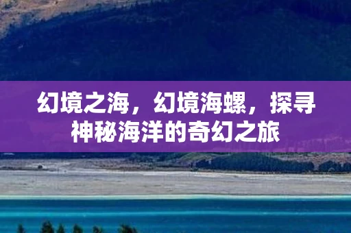 幻境之海,幻境海螺,探寻神秘海洋的奇幻之旅 幻境之海,幻境海螺,探寻神秘海洋的奇幻之旅