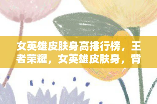 女英雄皮肤身高排行榜，王者荣耀，女英雄皮肤身，背后的故事与美学探讨