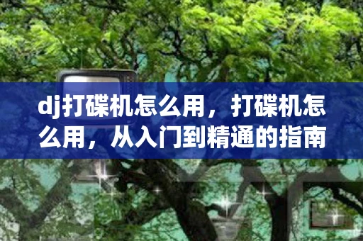 dj打碟机怎么用，打碟机怎么用，从入门到精通的指南