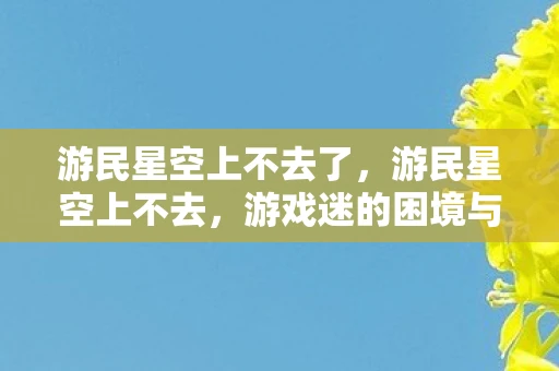 游民星空上不去了，游民星空上不去，游戏迷的困境与解决之道