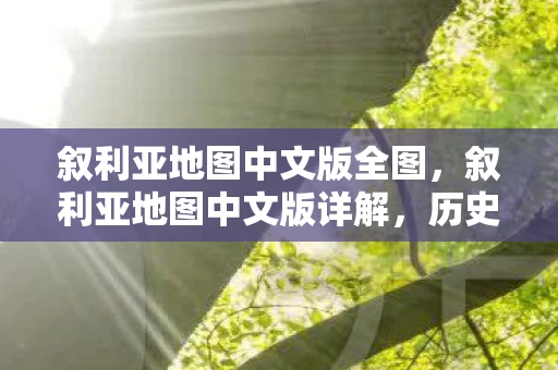 叙利亚地图中文版全图，叙利亚地图中文版详解，历史、地理与现状