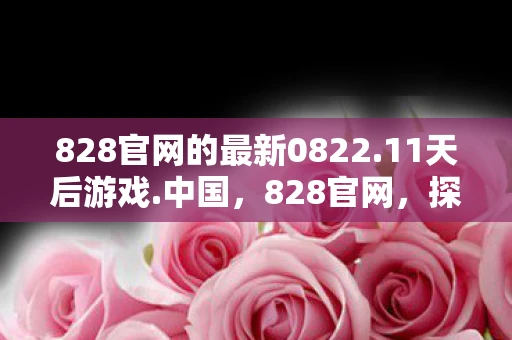 828官网的最新0822.11天后游戏.中国，828官网，探索数字时代的创新之路