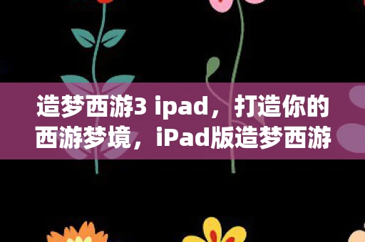 造梦西游3 ipad，打造你的西游梦境，iPad版造梦西游3全面解析