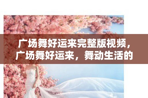 广场舞好运来完整版视频，广场舞好运来，舞动生活的美好旋律