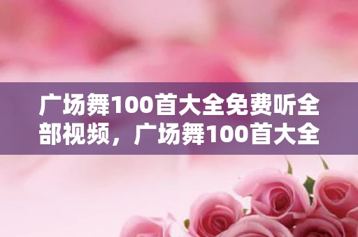 广场舞100首大全免费听全部视频，广场舞100首大全，舞动生活的旋律