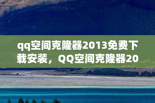 qq空间克隆器2013免费下载安装，QQ空间克隆器2013，一场回忆与技术的交织