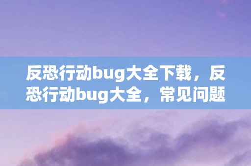 反恐行动bug大全下载，反恐行动bug大全，常见问题及解决方案