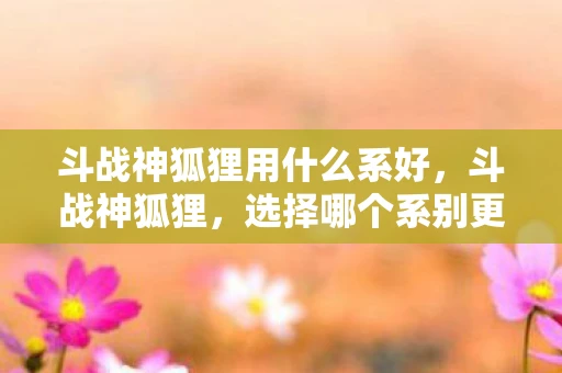 斗战神狐狸用什么系好，斗战神狐狸，选择哪个系别更好？