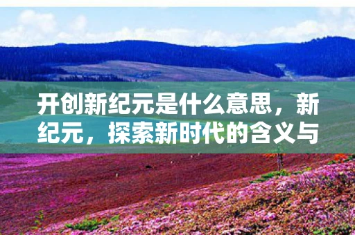 开创新纪元是什么意思，新纪元，探索新时代的含义与影响