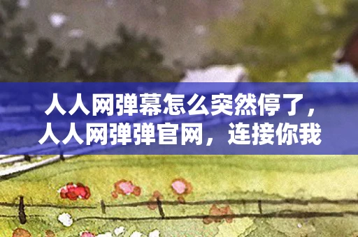 人人网弹幕怎么突然停了，人人网弹弹官网，连接你我，共享欢乐