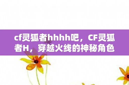 cf灵狐者hhhh吧，CF灵狐者H，穿越火线的神秘角色