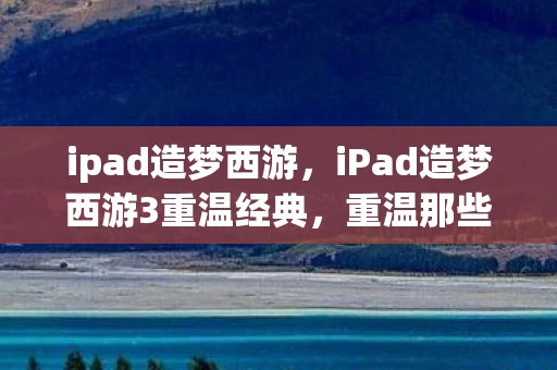 ipad造梦西游，iPad造梦西游3重温经典，重温那些年的回忆