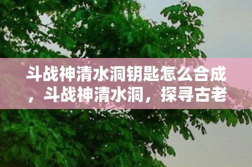 斗战神清水洞钥匙怎么合成，斗战神清水洞，探寻古老传说与神秘遗迹
