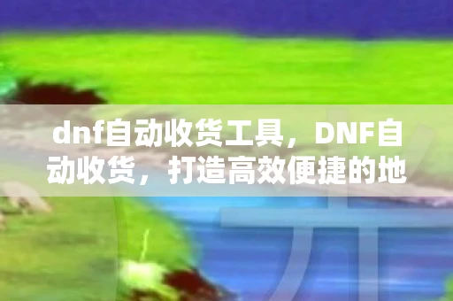 dnf自动收货工具，DNF自动收货，打造高效便捷的地下城与勇士交易体验
