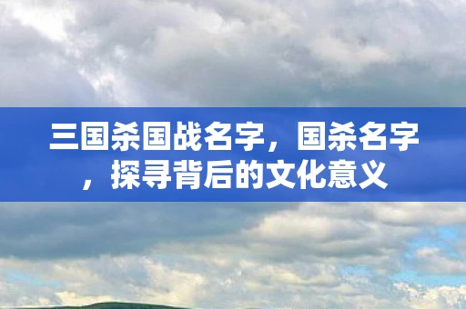 三国杀国战名字，国杀名字，探寻背后的文化意义