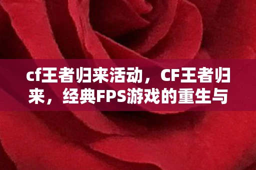 cf王者归来活动，CF王者归来，经典FPS游戏的重生与变革