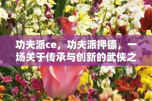 功夫派ce，功夫派押镖，一场关于传承与创新的武侠之旅