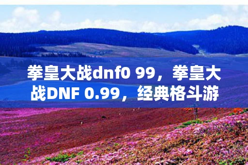 拳皇大战dnf0 99，拳皇大战DNF 0.99，经典格斗游戏的碰撞与融合