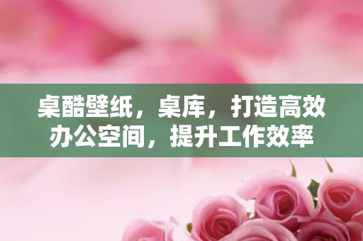 桌酷壁纸，桌库，打造高效办公空间，提升工作效率