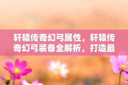 轩辕传奇幻弓属性，轩辕传奇幻弓装备全解析，打造最强弓手必备攻略