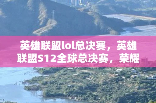 英雄联盟lol总决赛，英雄联盟S12全球总决赛，荣耀与梦想的舞台