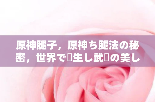 原神腿子，原神ち腿法の秘密，世界で転生し武術の美し姿