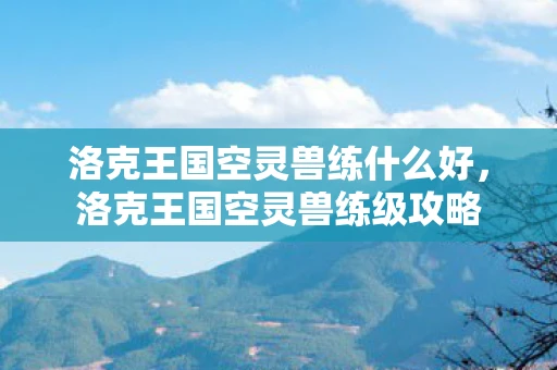 洛克王国空灵兽练什么好，洛克王国空灵兽练级攻略